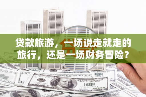 乐东贷款旅游，一场说走就走的旅行，还是一场财务冒险？