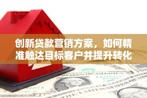 乐东创新贷款营销方案，如何精准触达目标客户并提升转化率