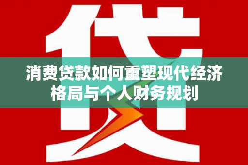 乐东消费贷款如何重塑现代经济格局与个人财务规划